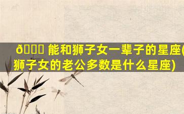 🐅 能和狮子女一辈子的星座(狮子女的老公多数是什么星座)
